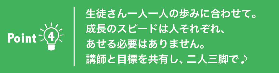 生徒さん一人一人の歩みに合わせて。
成長のスピードは人それぞれ、あせる必要はありません。講師と目標を共有し、二人三脚で♪