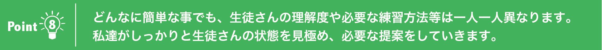 どんなに簡単な事でも、生徒さんの理解度や必要な練習方法等は一人一人異なります。私達がしっかりと生徒さんの状態を見極め、必要な提案をしていきます。