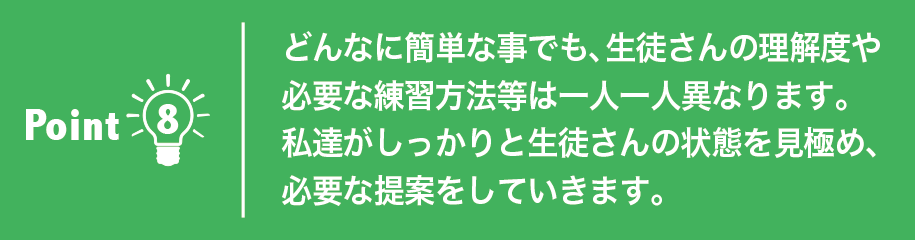 どんなに簡単な事でも、生徒さんの理解度や必要な練習方法等は一人一人異なります。私達がしっかりと生徒さんの状態を見極め、必要な提案をしていきます。